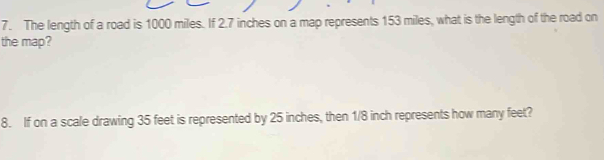 The length of a road is 1000 miles. If 2.7 inches on a map represents 153 miles, what is the length of the road on 
the map? 
8. If on a scale drawing 35 feet is represented by 25 inches, then 1/8 inch represents how many feet?