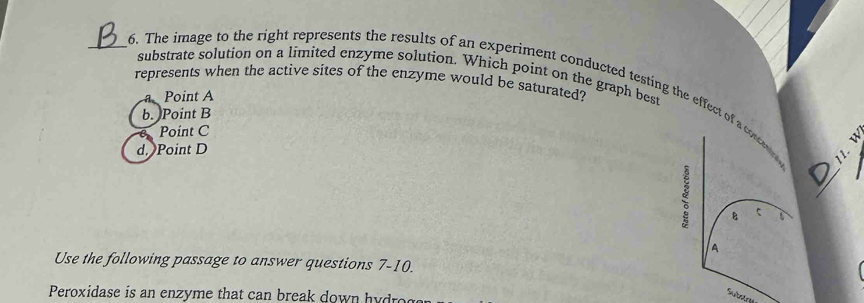 substrate solution on a limited enzyme solution. Which point on the graph best
represents when the active sites of the enzyme would be saturated?
_6. The image to the right represents the results of an experiment conducted testing the effect of a contene 11.
a Point A
b. Point B
Point C
d. Point D
_
B
A
Use the following passage to answer questions 7-10.
Peroxidase is an enzyme that can break down h d