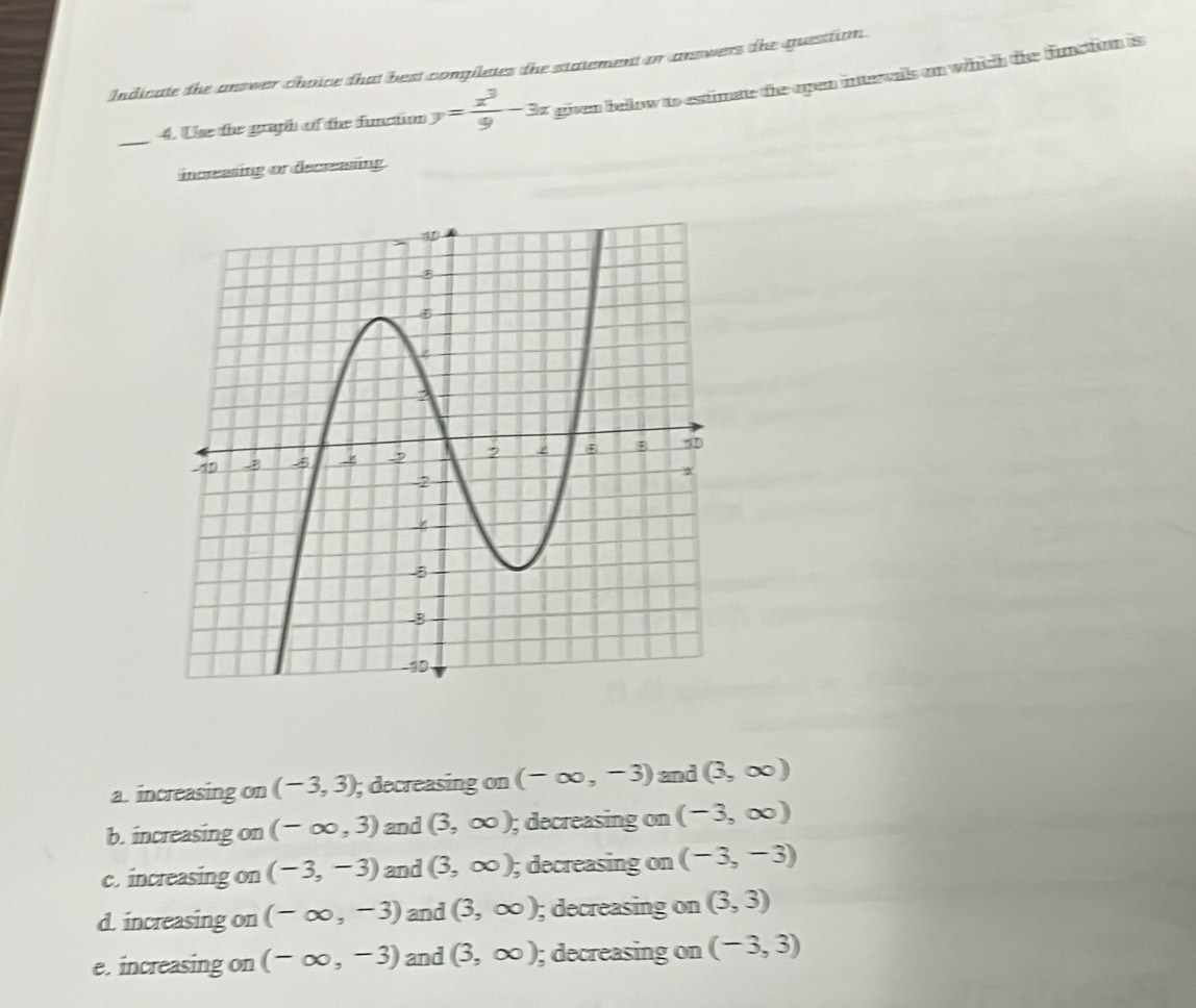 Indicate the answer choice that best completes the statement or answers the quesstion.
_
4. Use the graph of the function y= x^3/9 -3x given bellow to estimate the open intervals on which the function is
increasing or decreasing
a. increasing on (-3,3); decreasing on (-∈fty ,-3) and (3,∈fty )
b. increasing on (-∈fty ,3) and (3,∈fty ); decreasing on (-3,∈fty )
c. increasing on (-3,-3) and (3,∈fty ); decreasing on (-3,-3)
d. increasing on (-∈fty ,-3) and (3,∈fty ); decreasing on (3,3)
e. increasing on (-∈fty ,-3) and (3,∈fty ); decreasing on (-3,3)