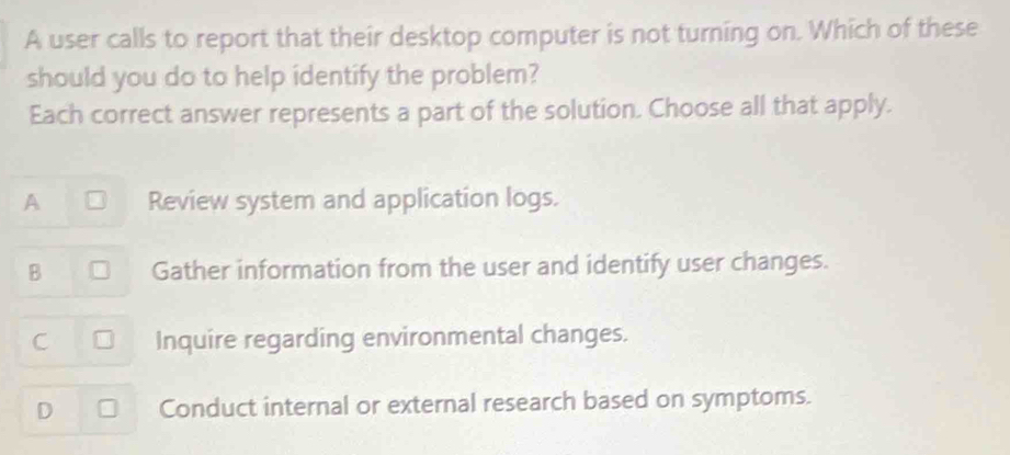 A user calls to report that their desktop computer is not turning on. Which of these
should you do to help identify the problem?
Each correct answer represents a part of the solution. Choose all that apply.
A Review system and application logs.
B Gather information from the user and identify user changes.
C Inquire regarding environmental changes.
D Conduct internal or external research based on symptoms.