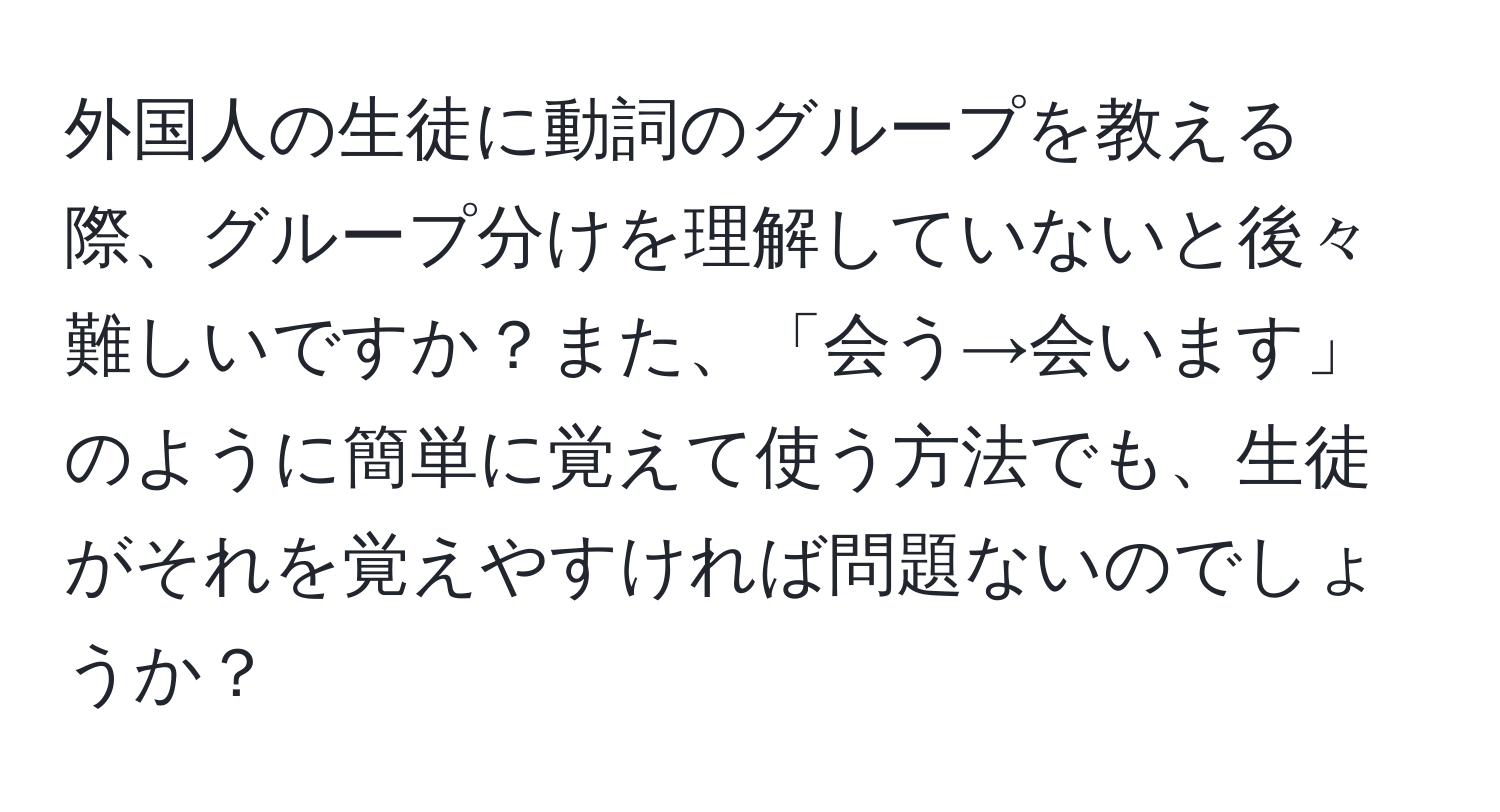 外国人の生徒に動詞のグループを教える際、グループ分けを理解していないと後々難しいですか？また、「会う→会います」のように簡単に覚えて使う方法でも、生徒がそれを覚えやすければ問題ないのでしょうか？