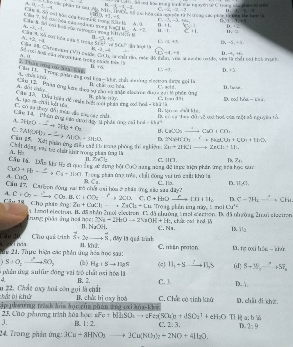 Và C₂H₄. Số oxi hóa trung bình của nguyên tử C trong các phân tử trên
A. 0, -3, -4.
B. −3, -3, −2. C. -2, -2, -2.
C Cho các phân tử sau:   NH3, HNO3. Số oxỉ hóa của nguyên tử N trong các phân tử trên lần lượt là
D. 3, -2, -3
0,+3,+5,
Câu 6. Số oxỉ hóa của bromine trong KBr là A. 0. B. +1. C.)-1. D. +2.
C. -3, -3, +4 D,0,-3, 65
Câu 7. Số oxi hóa của sodium trong NaCl là A. +2. B. -1. C + 1 . D. -2.
Câu 8. Số oxi hoá của nitrogen trong NH₄NO là
A. -3, -3. B.
Câu 9. Số oxi hóa của S trong SO_3^((2-)v A SO_4^(2-)
C. -3, +5. D. +5, +5.
A. +2,+4. +3,+5. lần lượt là
B. -2, -4.
Câu 10. Chromium (VI) oxide, CrO₃, là chất rắn, màu đỏ thể là acidic oxide, vừa là chất oxi hoá mạnh.
+4,+6, D. -4, +6.
A. 0
Số oxi hoá của chromium trong oxide trên là
2. Phân ứng oxi hóa- khử.
B. +6.
C. +2. D. +3.
Câu 11. Trong phản ứng oxi hóa - khử, chất nhường electron được gọi là
A. chất khử.
B. chất oxi hóa. C. acid. D. base.
Câu 12. Phản ứng kèm theo sự cho và nhận electron được gọi là phản ứng
A. đốt cháy.
B. phân hủy. C. trao đổi. D. oxi hóa — khử.
Câu 13. Dấu hiệu đề nhận biết một phản ứng oxi hoá - khử là
A. tạo ra chất kết tủa.
B. tạo ra chất khí.
C. có sự thay đồi màu sắc của các chất.
Câu 14. Phản ứng nào dưới đây là phản ứng oxi hoá - khử?
A. 2HgOxrightarrow t^circ)2Hg+O_2.
D. có sự thay đổi số oxi hoá của một số nguyên tố.
C. 2Al(OH)_3xrightarrow i°Al_2O_3+3H_2O.
B. CaCO_3xrightarrow I^0CaO+CO_2.
D. 2NaHCO_3xrightarrow I°Na_2CO_3+CO_2+H_2O.
Câu 15. Xét phản ứng điều chế H₂ trong phòng thí nghiệm: Zn+2HClto ZnCl_2+H_2.
Chất đóng vai trò chất khử trong phản ứng là
A. H_2.
B. ZnCl₂. C. HCl. D. Zn.
Câu 16. Dẫn khí H_2 đi qua ống sứ đựng bột CuO nung nóng để thực hiện phản ứng hóa học sau:
A. CuO. CuO+H_2xrightarrow t°Cu+H_2O. Trong phản ứng trên, chất đóng vai trò chất khử là
B. Cu. C. H2. D. H_2O.
Câu 17. Carbon đóng vai trò chất oxi hóa ở phản ứng nào sau đây?
A. C+O_2xrightarrow t°CO_2. .B C+CO_2xrightarrow l°2CO. C. C+H_2Oxrightarrow f°CO+H_2. D. C+2H_2xrightarrow r_2 CH_4
Cân 18.  Cho phản ứng: Zn+CuCl_2to ZnCl_2+Cu. Trong phản ứng này, 1 mol Cu^(+2)
in 1 mol electron. B. đã nhận 2mol electron C. đã nhường 1mol electron. D. đã nhường 2mol electron
Trong phản ứng hoá học: 2Na+2H_2Oto 2NaOH+H_2 , chất oxi hoá là
B. NaOH.
I C. Na. D. H_2
Câu 20. Cho quá trình vector S+2eto vector S , đây là quá trình
A óxi hóa. B. khử. C. nhận proton. D. tự oxi hóa - khử.
Cầu 21. Thực hiện các phản ứng hóa học sau:
S+O_2to SO_2 (b) Hg+Sto HgS (c) H_2+Sto H_2S (d) S+3F_2xrightarrow I_2SF_6
6 phản ứng sulfur đóng vai trò chất oxi hóa là
4. B. 2. C. 3. D. 1 .
u 22. Chất oxy hoá còn gọi là chất
chất bị khử B. chất bị oxy hoá C. Chất có tính khử D. chất đi khử.
ập phương trình hóa học của phản ứng oxi hóa-khủ.
23. Cho phương trình hóa học: aFe+bH_2SO_4to cFe_2(SO_4)_3+dSO_2uparrow +eH_2O Tỉ lệ a:bla
3.
B. 1:2. C. 2:3. D. 2:9
24. Trong phản ứng: 3Cu+8HNO_3to 3Cu(NO_3)_2+2NO+4H_2O.