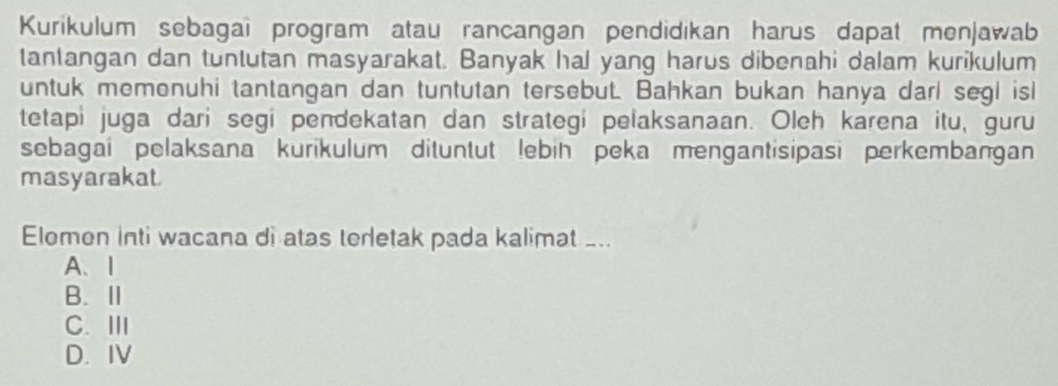 Kurikulum sebagai program atau rancangan pendidikan harus dapat menjawab
tantangan dan tuntutan masyarakat. Banyak hal yang harus dibenahi dalam kurikulum
untuk memonuhi tantangan dan tuntutan tersebut. Bahkan bukan hanya darl segl isl
tetapi juga dari segi pendekatan dan strategi pelaksanaan. Oleh karena itu, guru
sebagaí pelaksana kurikulum dituntut lebin peka mengantisipasi perkembangan
masyarakat
Elomen inti wacana di atas terletak pada kalimat _..
A、Ⅰ
B.
C. ⅢI
D. IV