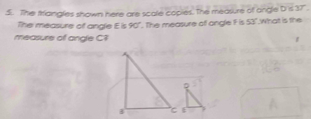 The friangles shown here are scale copies. The measure of angle D 's 37". 
The measure of angle E is 90° ". The measure of angle F is 53".Whatt is the 
measure of angle C?