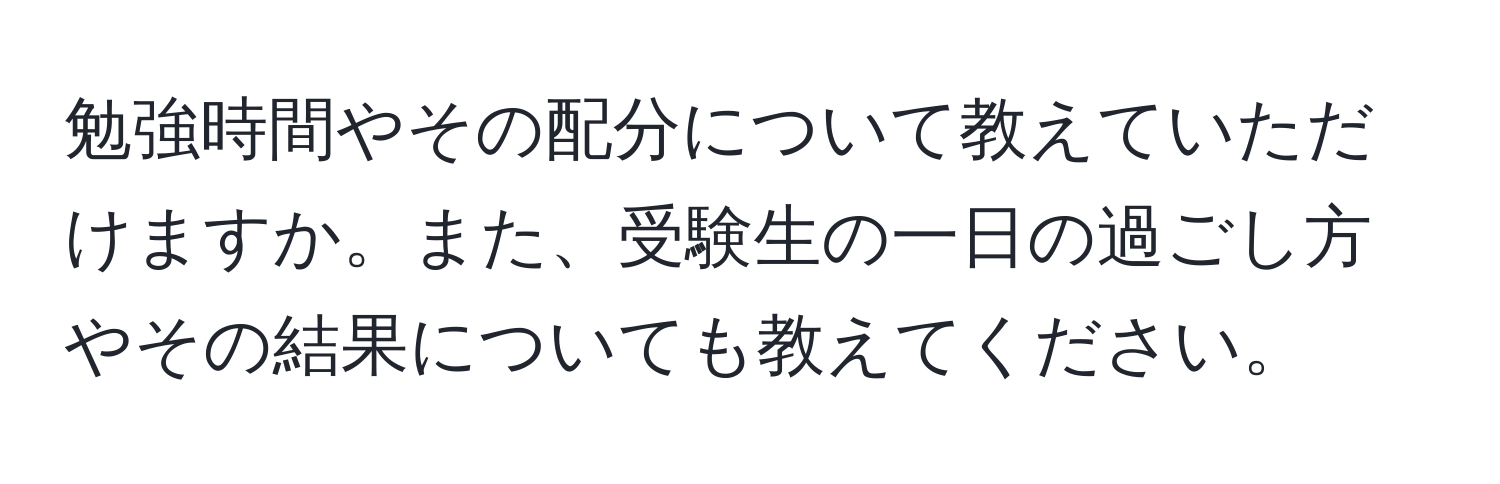 勉強時間やその配分について教えていただけますか。また、受験生の一日の過ごし方やその結果についても教えてください。