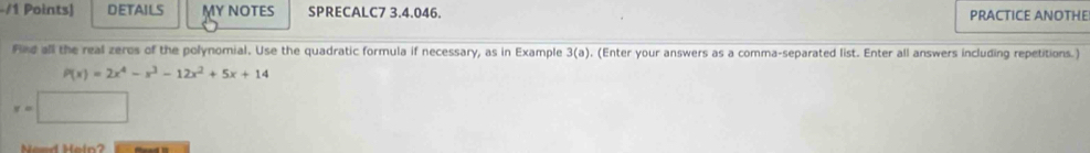 DETAILS MY NOTES SPRECALC7 3.4.046. PRACTICE ANOTHE 
Find all the real zeros of the polynomial. Use the quadratic formula if necessary, as in Example 3(a) , (Enter your answers as a comma-separated list. Enter all answers including repetitions.)
P(x)=2x^4-x^3-12x^2+5x+14
v=□
Need Heln?