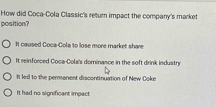 How did Coca-Cola Classic's return impact the company's market
position?
It caused Coca-Cola to lose more market share
It reinforced Coca-Cola's dominance in the soft drink industry
It led to the permanent discontinuation of New Coke
It had no significant impact