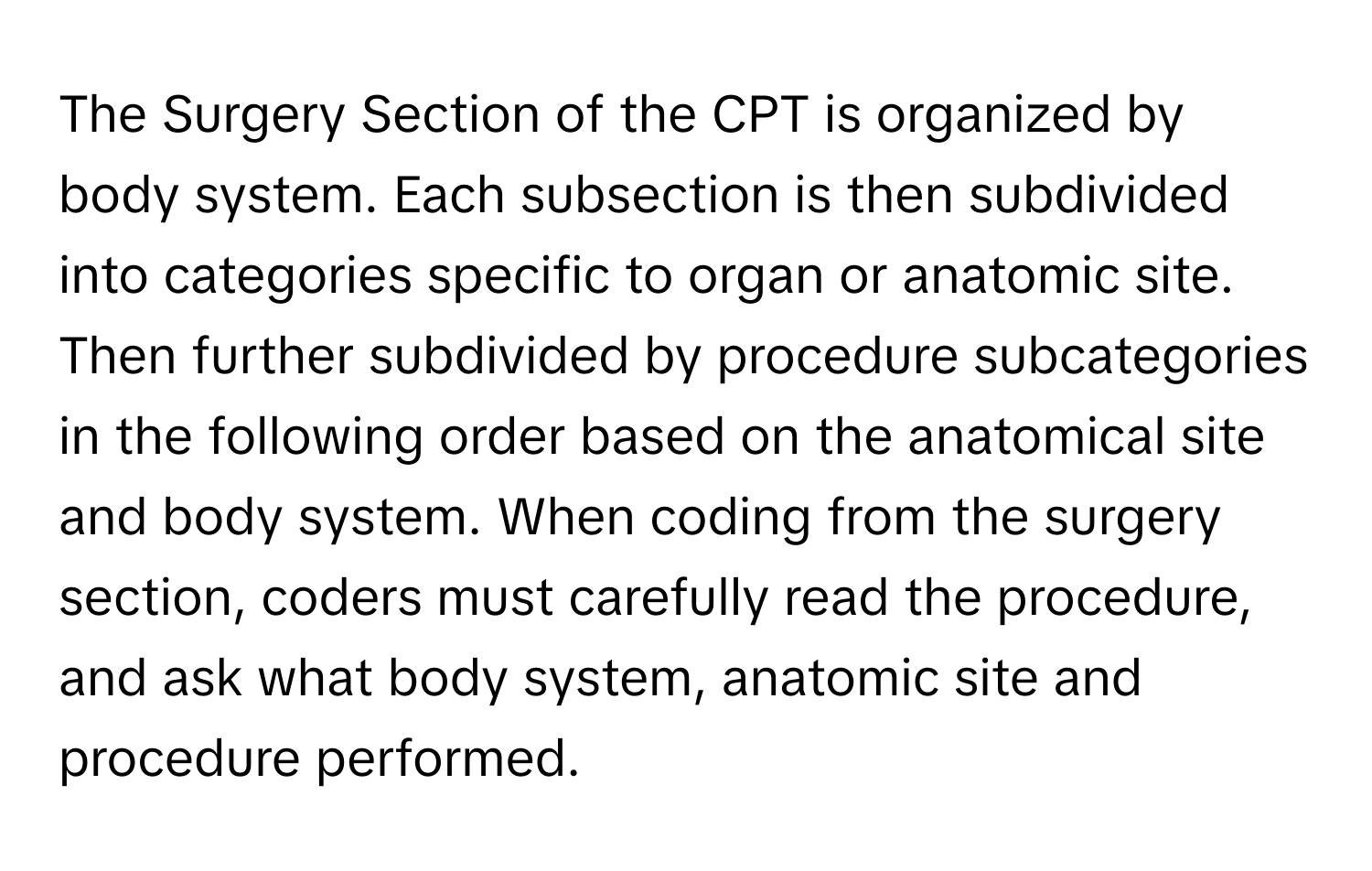 The Surgery Section of the CPT is organized by body system. Each subsection is then subdivided into categories specific to organ or anatomic site. Then further subdivided by procedure subcategories in the following order based on the anatomical site and body system. When coding from the surgery section, coders must carefully read the procedure, and ask what body system, anatomic site and procedure performed.