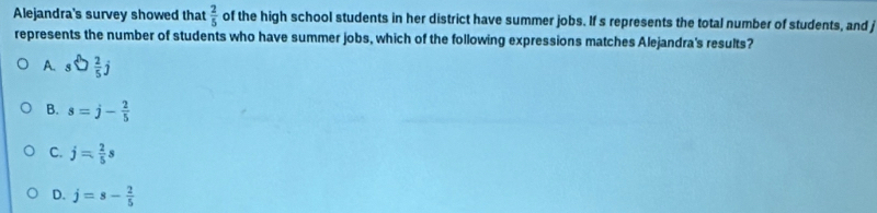 Alejandra's survey showed that  2/5  of the high school students in her district have summer jobs. If s represents the total number of students, and j
represents the number of students who have summer jobs, which of the following expressions matches Alejandra's results?
A. swidehat frac frac  2/5 j
B. s=j- 2/5 
C. j= 2/5 s
D. j=s- 2/5 