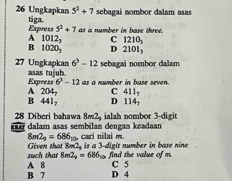 Ungkapkan 5^2+7 sebagai nombor dalam asas
tiga.
Express 5^2+7 as a number in base three.
A 1012_3
C 1210_3
B 1020_3
D 2101_3
27 Ungkapkan 6^3-12 sebagai nombor dalam
asas tujuh.
Express 6^3-12 as a number in base seven.
A 2 04
C 411_7
B 441_7
D 114_7
28 Diberi bahawa 8m2_9 ialah nombor 3 -digit
KBAY dalam asas sembilan dengan keadaan
8m2_9=686_10 , cari nilai m.
Given that 8m2_9 is a 3 -digit number in base nine
such that 8m2_9=686_10 find the value of m.
A 8 C 5
B 7 D 4