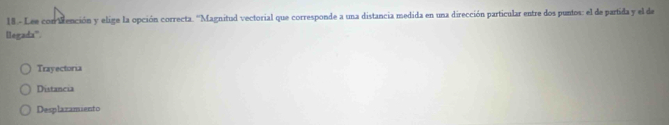 18.- Lee con Mención y elige la opción correcta. ''Magnitud vectorial que corresponde a una distancia medida en una dirección particular entre dos puntos: el de partida y el de
llegada'.
Trayectoria
Distancia
Desplazamiento