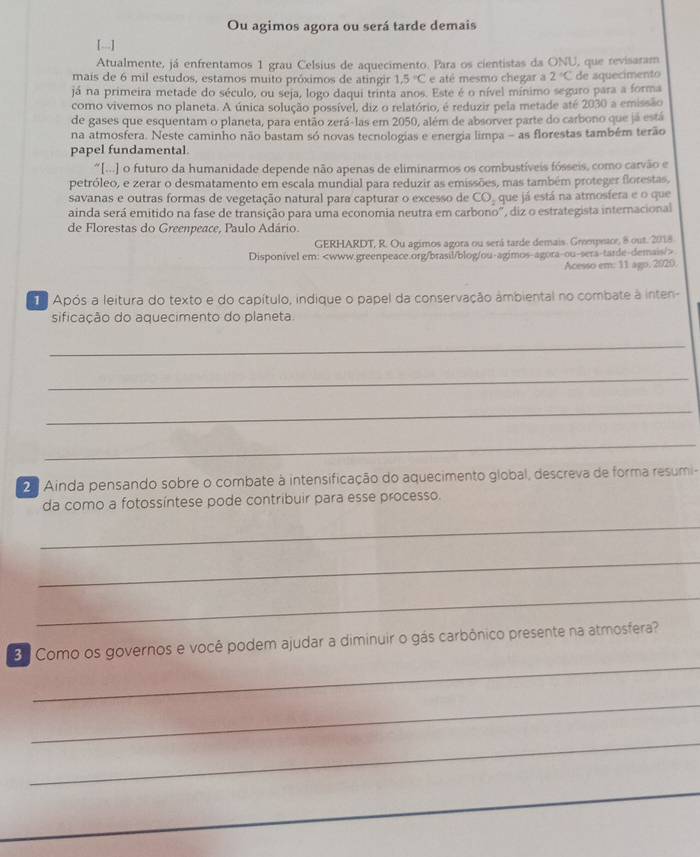 Ou agimos agora ou será tarde demais
1---1
Atualmente, já enfrentamos 1 grau Celsius de aquecimento. Para os cientistas da ONU, que revisaram
mais de 6 mil estudos, estamos muito próximos de atingir 1,5°C e até mesmo chegar a 2°C
já na primeira metade do século, ou seja, logo daqui trinta anos. Este é o nível mínimo seguro para a forma de aquecimento
como vivemos no planeta. A única solução possível, diz o relatório, é reduzir pela metade até 2030 a emissão
de gases que esquentam o planeta, para então zerá-las em 2050, além de absorver parte do carbono que já está
na atmosfera. Neste caminho não bastam só novas tecnologias e energia limpa - as florestas também terão
papel fundamental
“[...] o futuro da humanidade depende não apenas de eliminarmos os combustíveis fósseis, como carvão e
petróleo, e zerar o desmatamento em escala mundial para reduzir as emissões, mas também proteger florestas,
savanas e outras formas de vegetação natural para capturar o excesso de CO_2 que já está na atmosfera e o que
ainda será emitido na fase de transição para uma economia neutra em carbono", diz o estrategista internacional
de Florestas do Greenpeace, Paulo Adário.
GERHARDT, R. Ou agimos agora ou será tarde demais. Gmmpetor, 8 out. 2018
Disponivel em:
Acesso em: 11 ago. 2020.
Após a leitura do texto e do capítulo, indique o papel da conservação ambiental no combate à inten-
sificação do aquecimento do planeta.
_
_
_
_
20 Ainda pensando sobre o combate à intensificação do aquecimento global, descreva de forma resumi-
da como a fotossíntese pode contribuir para esse processo.
_
_
_
_
. Como os governos e você podem ajudar a diminuir o gás carbônico presente na atmosfera?
_
_
_