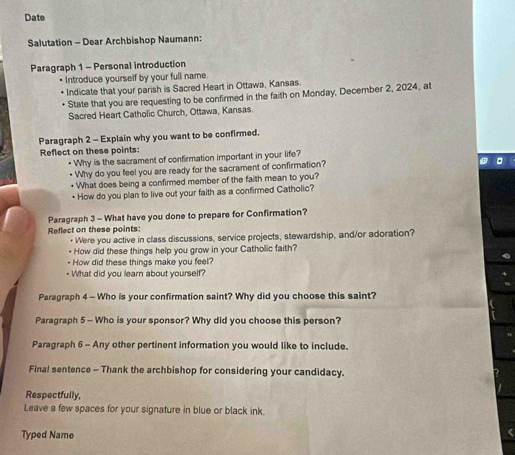Date 
Salutation - Dear Archbishop Naumann: 
Paragraph 1 - Personal introduction 
Introduce yourself by your full name. 
Indicate that your parish is Sacred Heart in Ottawa, Kansas. 
State that you are requesting to be confirmed in the faith on Monday, December 2, 2024, at 
Sacred Heart Catholic Church, Ottawa, Kansas. 
Paragraph 2 - Explain why you want to be confirmed. 
Reflect on these points: 
Why is the sacrament of confirmation important in your life? 
Why do you feel you are ready for the sacrament of confirmation? 
What does being a confirmed member of the faith mean to you? 
How do you plan to live out your faith as a confirmed Catholic? 
Paragraph 3 - What have you done to prepare for Confirmation? 
Reflect on these points: 
Were you active in class discussions, service projects, stewardship, and/or adoration? 
How did these things help you grow in your Catholic faith? 
How did these things make you feel? 
What did you learn about yourself? 
Paragraph 4 - Who is your confirmation saint? Why did you choose this saint? 
Paragraph 5 — Who is your sponsor? Why did you choose this person? 
Paragraph 6 - Any other pertinent information you would like to include. 
Final sentence - Thank the archbishop for considering your candidacy. 
Respectfully, 
Leave a few spaces for your signature in blue or black ink. 
Typed Name