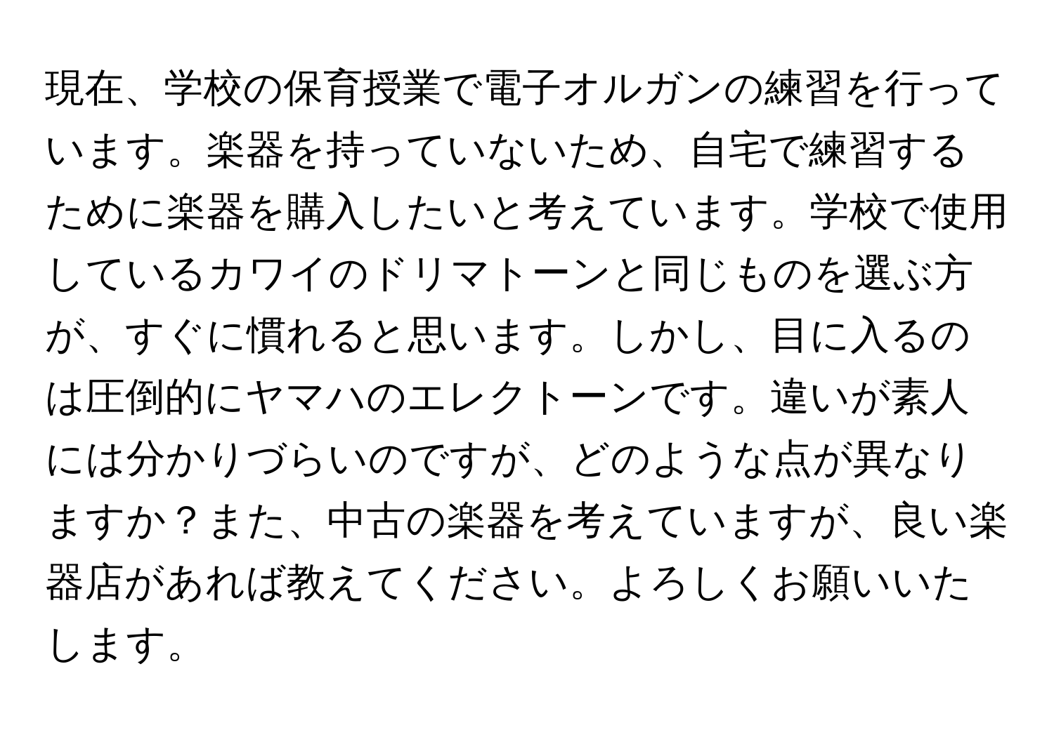 現在、学校の保育授業で電子オルガンの練習を行っています。楽器を持っていないため、自宅で練習するために楽器を購入したいと考えています。学校で使用しているカワイのドリマトーンと同じものを選ぶ方が、すぐに慣れると思います。しかし、目に入るのは圧倒的にヤマハのエレクトーンです。違いが素人には分かりづらいのですが、どのような点が異なりますか？また、中古の楽器を考えていますが、良い楽器店があれば教えてください。よろしくお願いいたします。