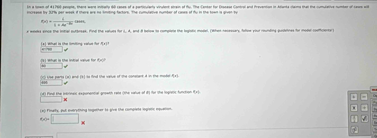 In a town of 41760 people, there were initially 60 cases of a particularly virulent strain of flu. The Center for Disease Control and Prevention in Atlanta claims that the cumulative number of cases will
increase by 32% per week if there are no limiting factors. The cumulative number of cases of flu in the town is given by
f(x)= L/1+Ae^(-Bx)  5 ases,
x weeks since the initial outbreak. Find the values for L, A, and B below to complete the logistic model. (When necessary, follow your rounding guidelines for model coefficients!)
(a) What is the limiting value for f(x)
41760
(b) What is the initial value for f(x)
60
(c) Use parts (a) and (b) to find the vallue of the constant A in the model f(x).
695
(d) Find the intrinsic exponential growth rate (the vallue of 8) for the logistic function f(x). m
+ 0
|2 
Fl
(e) Finally, put everything together to give the complete logistic equation.
5
f(x)=□ x