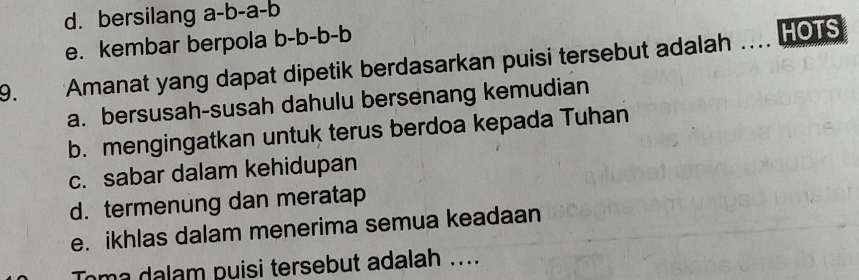 d. bersilang a-b-a-b
e. kembar berpola b-b-b-b
HOTS
9. *Amanat yang dapat dipetik berdasarkan puisi tersebut adalah
a. bersusah-susah dahulu bersenang kemudian
b. mengingatkan untuk terus berdoa kepada Tuhan
c. sabar dalam kehidupan
d. termenung dan meratap
e. ikhlas dalam menerima semua keadaan
Toma dalam puisi tersebut adalah ....