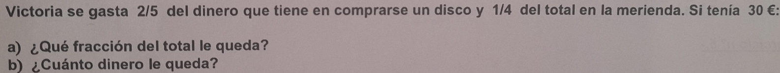 Victoria se gasta 2/5 del dinero que tiene en comprarse un disco y 1/4 del total en la merienda. Si tenía 30 € : 
a) ¿Qué fracción del total le queda? 
b) ¿Cuánto dinero le queda?