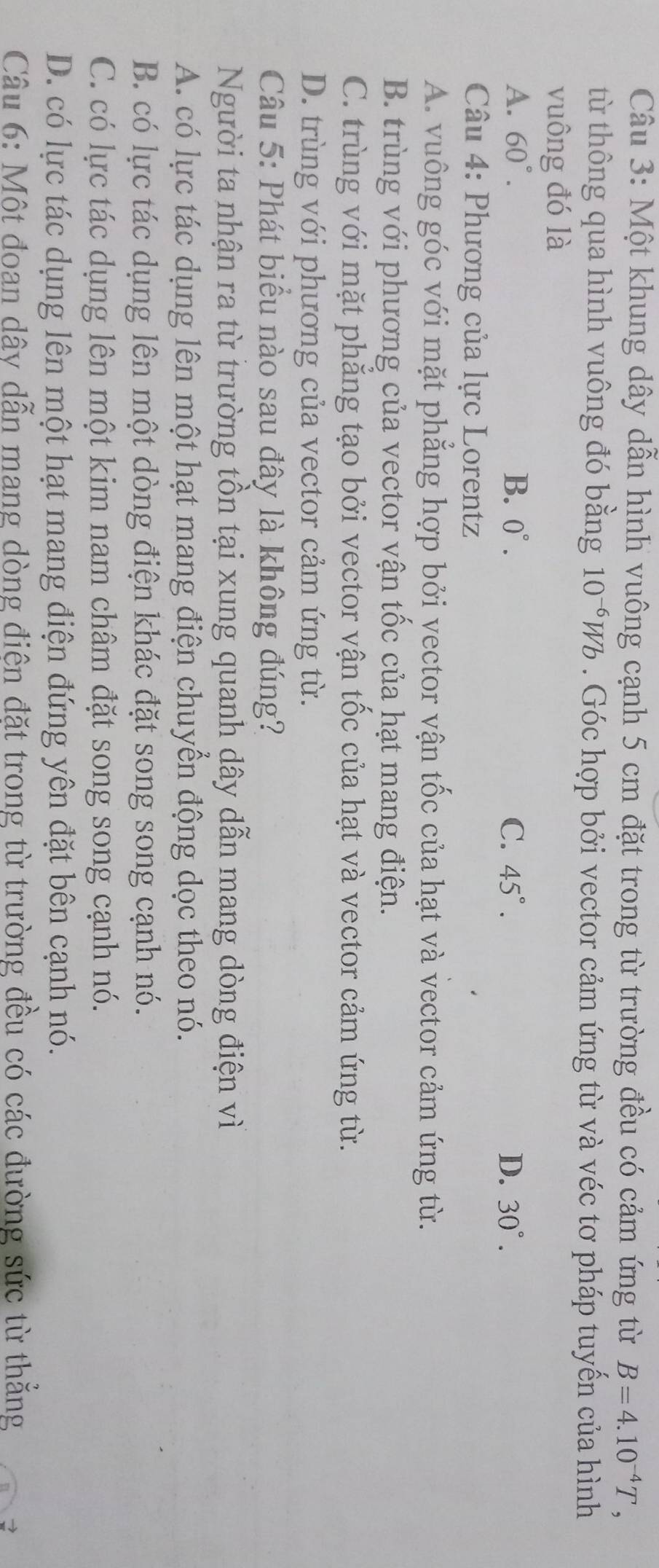 Một khung dây dẫn hình vuông cạnh 5 cm đặt trong từ trường đều có cảm ứng từ B=4.10^(-4)T, 
từ thông qua hình vuông đó bằng 10^(-6)Wb. Góc hợp bởi vector cảm ứng từ và véc tơ pháp tuyến của hình
vuông đó là
A. 60°. B. 0°. C. 45°. D. 30°. 
Câu 4: Phương của lực Lorentz
A. vuông góc với mặt phẳng hợp bởi vector vận tốc của hạt và vector cảm ứng từ.
B. trùng với phương của vector vận tốc của hạt mang điện.
C. trùng với mặt phẳng tạo bởi vector vận tốc của hạt và vector cảm ứng từ.
D. trùng với phương của vector cảm ứng từ.
Câu 5: Phát biểu nào sau đây là không đúng?
Người ta nhận ra từ trường tồn tại xung quanh dây dẫn mang dòng điện vì
A. có lực tác dụng lên một hạt mang điện chuyển động dọc theo nó.
B. có lực tác dụng lên một dòng điện khác đặt song song cạnh nó.
C. có lực tác dụng lên một kim nam châm đặt song song cạnh nó.
D. có lực tác dụng lên một hạt mang điện đứng yên đặt bên cạnh nó.
Câu 6: Một đoan dây dẫn mang dòng điện đặt trong từ trường đều có các đường sức từ thẳng