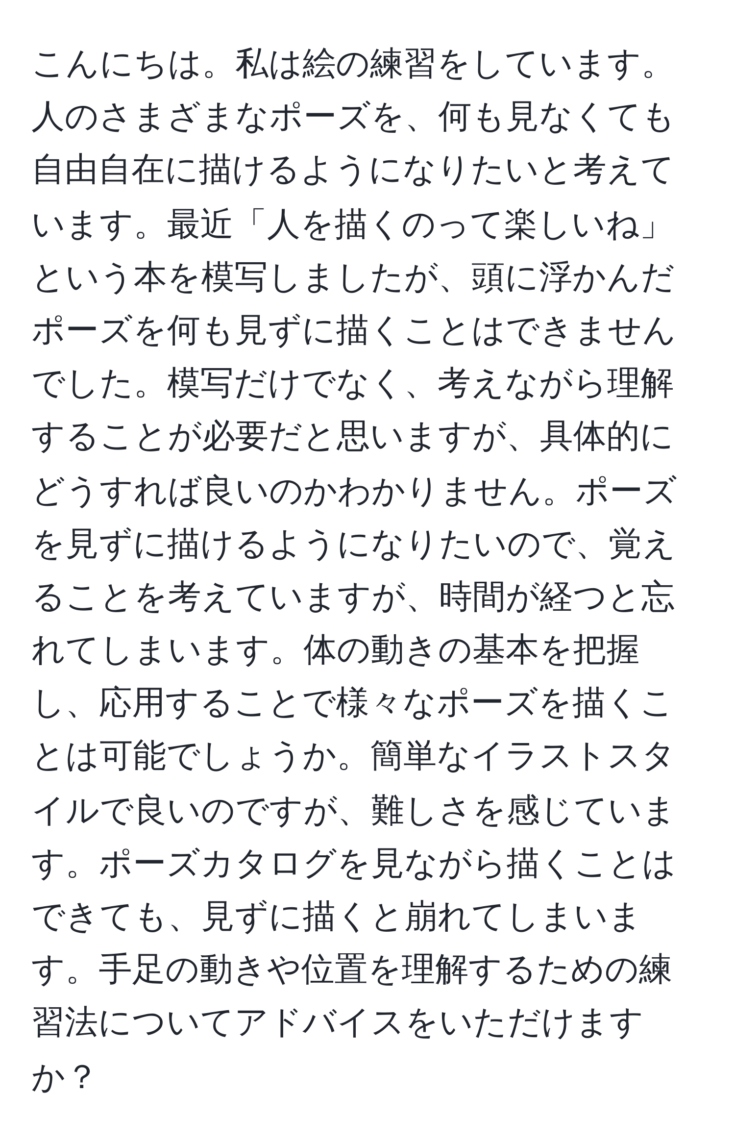 こんにちは。私は絵の練習をしています。人のさまざまなポーズを、何も見なくても自由自在に描けるようになりたいと考えています。最近「人を描くのって楽しいね」という本を模写しましたが、頭に浮かんだポーズを何も見ずに描くことはできませんでした。模写だけでなく、考えながら理解することが必要だと思いますが、具体的にどうすれば良いのかわかりません。ポーズを見ずに描けるようになりたいので、覚えることを考えていますが、時間が経つと忘れてしまいます。体の動きの基本を把握し、応用することで様々なポーズを描くことは可能でしょうか。簡単なイラストスタイルで良いのですが、難しさを感じています。ポーズカタログを見ながら描くことはできても、見ずに描くと崩れてしまいます。手足の動きや位置を理解するための練習法についてアドバイスをいただけますか？