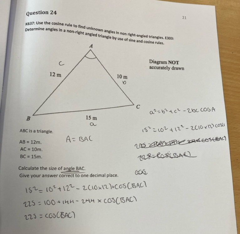 K637: Use the cosine rule to find unknown angles in non right-angled triangles. E303: 
Determine angles in a non-right angled triangle by use of sine and cosine rules. 
Diagram NOT 
accurately drawn
ABC is a triangle.
AB=12m.
AC=10m.
BC=15m. 
Calculate the size of angle BAC. 
Give your answer correct to one decimal place.