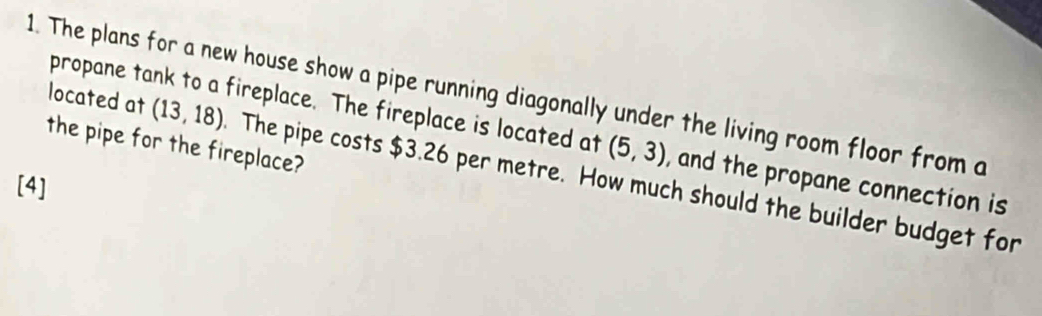 The plans for a new house show a pipe running diagonally under the living room floor from a located at propane tank to a fireplace. The fireplace is located at (5,3) , and the propane connection is 
the pipe for the fireplace?
(13,18). The pipe costs $3.26 per metre. How much should the builder budget for 
[4]