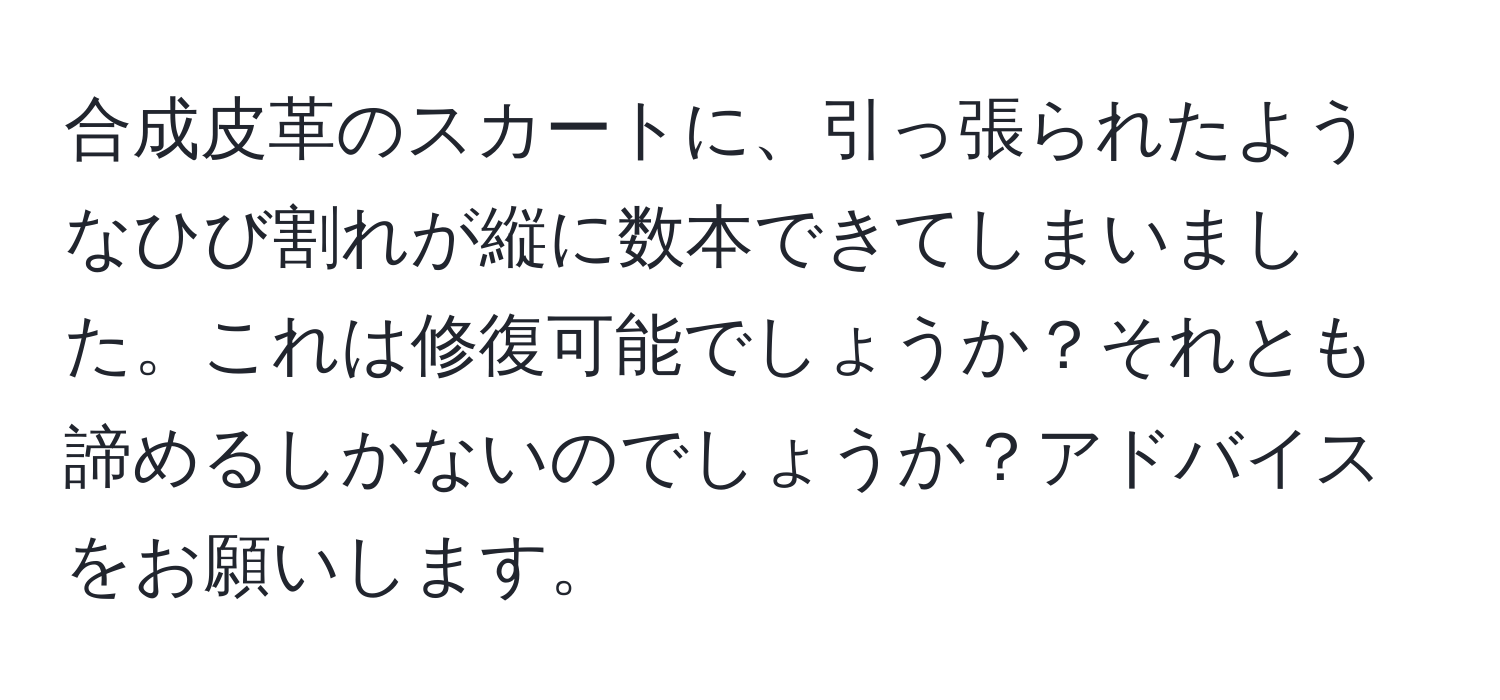 合成皮革のスカートに、引っ張られたようなひび割れが縦に数本できてしまいました。これは修復可能でしょうか？それとも諦めるしかないのでしょうか？アドバイスをお願いします。