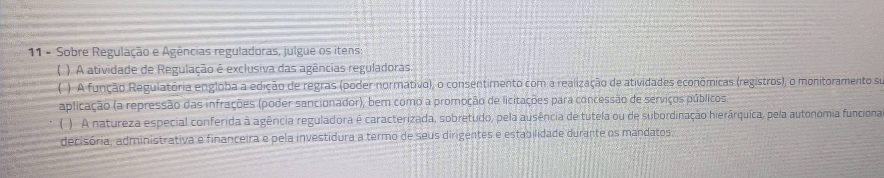 Sobre Regulação e Agências reguladoras, julgue os itens: 
( ) A atividade de Regulação é exclusiva das agências reguladoras. 
( ) A função Regulatória engloba a edição de regras (poder normativo), o consentimento com a realização de atividades econômicas (registros), o monitoramento su 
aplicação (a repressão das infrações (poder sancionador), bem como a promoção de licitações para concessão de serviços públicos. 
( ) A natureza especial conferida à agência reguladora é caracterizada, sobretudo, pela ausência de tutela ou de subordinação hierárquica, pela autonomia funciona 
decisória, administrativa e financeira e pela investidura a termo de seus dirigentes e estabilidade durante os mandatos: