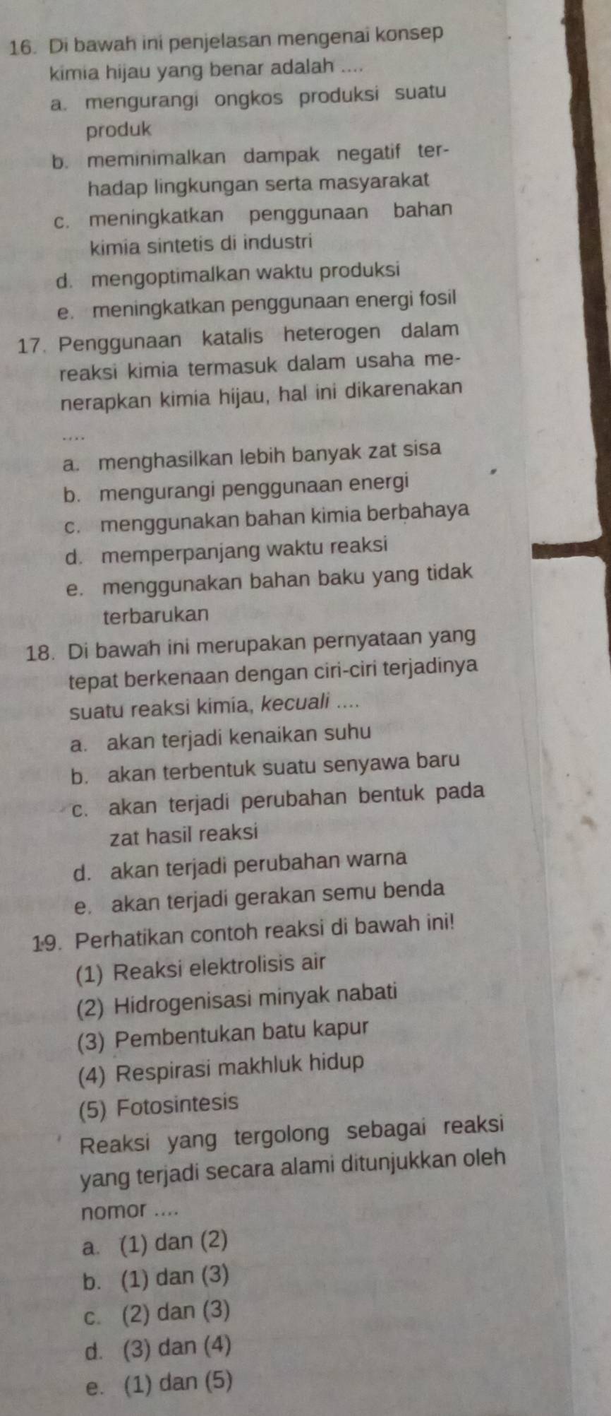 Di bawah ini penjelasan mengenai konsep
kimia hijau yang benar adalah ....
a. mengurangi ongkos produksi suatu
produk
b. meminimalkan dampak negatif ter-
hadap lingkungan serta masyarakat
c. meningkatkan penggunaan bahan
kimia sintetis di industri
d. mengoptimalkan waktu produksi
e. meningkatkan penggunaan energi fosil
17. Penggunaan katalis heterogen dalam
reaksi kimia termasuk dalam usaha me-
nerapkan kimia hijau, hal ini dikarenakan
a. menghasilkan lebih banyak zat sisa
b. mengurangi penggunaan energi
c. menggunakan bahan kimia berbahaya
d. memperpanjang waktu reaksi
e. menggunakan bahan baku yang tidak
terbarukan
18. Di bawah ini merupakan pernyataan yang
tepat berkenaan dengan ciri-ciri terjadinya
suatu reaksi kimía, kecuali ....
a. akan terjadi kenaikan suhu
b. akan terbentuk suatu senyawa baru
c. akan terjadi perubahan bentuk pada
zat hasil reaksi
d. akan terjadi perubahan warna
e. akan terjadi gerakan semu benda
19. Perhatikan contoh reaksi di bawah ini!
(1) Reaksi elektrolisis air
(2) Hidrogenisasi minyak nabati
(3) Pembentukan batu kapur
(4) Respirasi makhluk hidup
(5) Fotosintesis
Reaksi yang tergolong sebagai reaksi
yang terjadi secara alami ditunjukkan oleh
nomor ....
a. (1) dan (2)
b. (1) dan (3)
c. (2) dan (3)
d. (3) dan (4)
e. (1) dan (5)