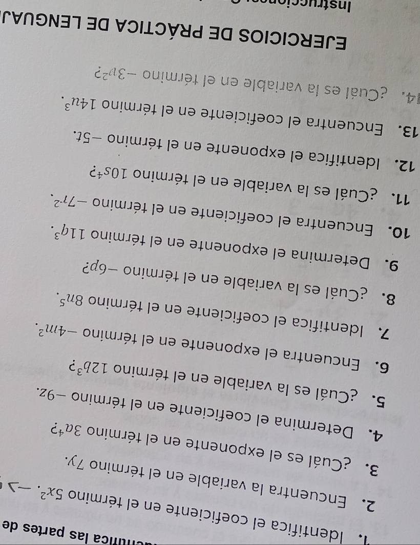 Untífica las partes de 
Identifica el coeficiente en el término 5x^2
2. Encuentra la variable en el término 7y. 
3. ¿Cuál es el exponente en el término 3a^4 ? 
4. Determina el coeficiente en el término −9z. 
5. ¿Cuál es la variable en el término 12b^3 ? 
6. Encuentra el exponente en el término -4m^2. 
7. Identifica el coeficiente en el término 8n^5. 
8. ¿Cuál es la variable en el término −6p? 
9. Determina el exponente en el término 11q^3. 
10. Encuentra el coeficiente en el término -7r^2. 
11. ¿Cuál es la variable en el término 10s^4 2 
12. Identifica el exponente en el término −5t. 
13. Encuentra el coeficiente en el término 14u^3. 
14. ¿Cuál es la variable en el término -3v^2 ? 
EJERCICIOS DE PRÁCTICA DE LENGUAJ 
Instruccions
