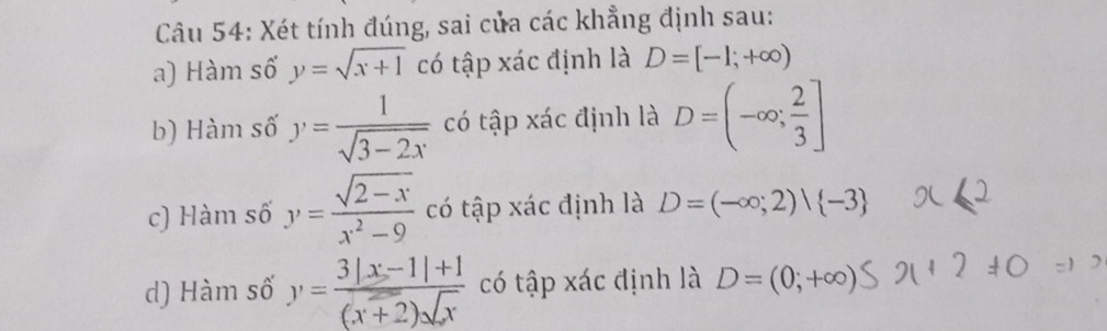 Xét tính đúng, sai của các khẳng định sau:
a) Hàm số y=sqrt(x+1) có tập xác định là D=[-1;+∈fty )
b) Hàm số y= 1/sqrt(3-2x)  có tập xác định là D=(-∈fty ; 2/3 ]
c) Hàm số y= (sqrt(2-x))/x^2-9  có tập xác định là D=(-∈fty ;2)vee  -3
d) Hàm số y= (3|x-1|+1)/(x+2)sqrt(x)  có tập xác định là D=(0;+∈fty )