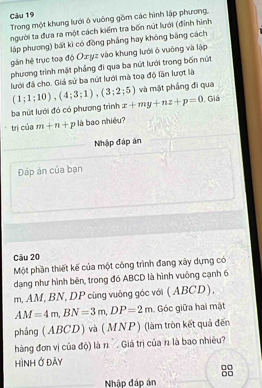 Trong một khung lưới ô vuông gồm các hình lập phương, 
người ta đưa ra một cách kiểm tra bốn nút lưới (đỉnh hình 
lập phương) bất kì có đồng phảng hay không băng cách 
gần hệ trục toạ độ Οxγz vào khung lưới ô vuông và lập 
phương trình mặt phẳng đi qua ba nút lưới trong bốn nút 
lưới đã cho. Giả sử ba nút lưới mà toạ độ lần lượt là
(1;1;10), (4;3;1), (3;2;5) và mặt phẳng đi qua 
ba nút lưới đó có phương trình x+my+nz+p=0. Giá 
trị của m+n+p là bao nhiêu? 
Nhập đáp án 
Đáp án của bạn 
Câu 20 
Một phần thiết kế của một công trình đang xây dựng có 
dạng như hình bên, trong đó ABCD là hình vuông cạnh 6
m, AM, BN, DP cùng vuông góc với ( ABCD),
AM=4m, BN=3m, DP=2m. Góc giữa hai mặt 
phẳng ( ABCD ) và (MNP) (làm tròn kết quả đến 
hàng đơn vị của độ) là n . Giá trị của n là bao nhiêu? 
HìNH Ở Đây 
Nhập đáp án