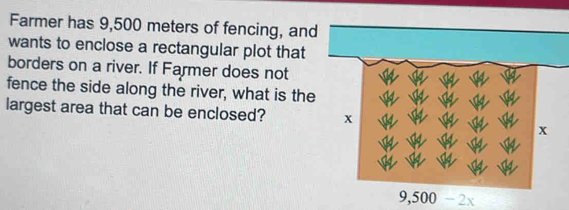 Farmer has 9,500 meters of fencing, and 
wants to enclose a rectangular plot that 
borders on a river. If Farmer does not 
fence the side along the river, what is the 
largest area that can be enclosed?
9,500-2x