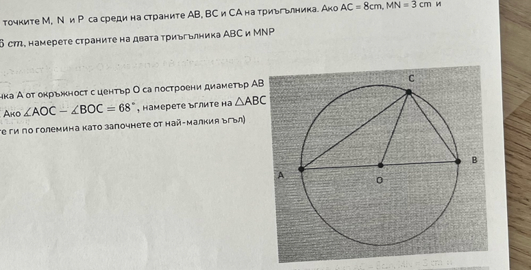 точките М, Ν и Рса среди на страните АB, ВС и СА на триьгьлника. Ако AC=8cm, MN=3cm
δ ст, намерете страниτе на дваτа τриьгьлника АВС и МΝΡ 
нка А от окрьност с центьр Ο са построени диаметьр АΒ 
Ako ∠ AOC-∠ BOC=68° , намерете ъглиτе на △ ABC
τе ги πо големина като залочнете от най-Малкия Βгьл)