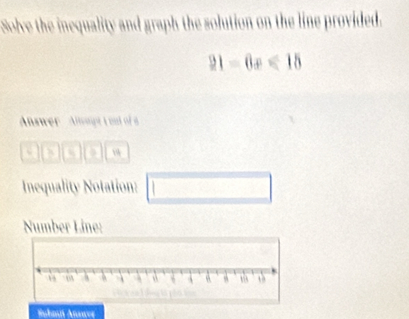 Solve the inequality and graph the solution on the line provided.
21-6x≤slant 15
Answer ' Alept t out of a 
a a a 
Inequality Notation: □ 
Number Line: 
Hubmi Answer