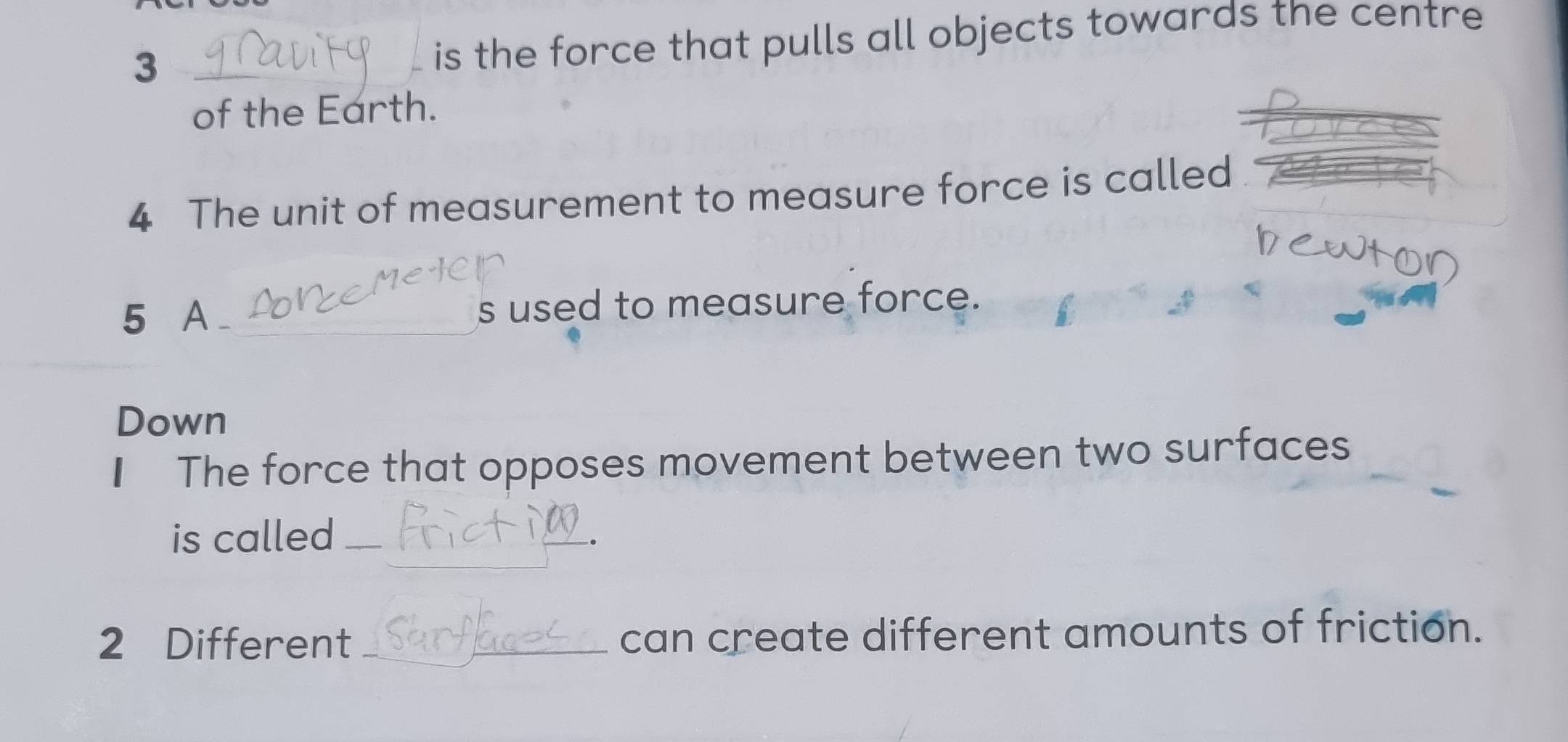 3 
_is the force that pulls all objects towards the centre 
of the Earth. 
4 The unit of measurement to measure force is called 
5 A __ s used to measure force. 
Down 
I The force that opposes movement between two surfaces 
_ 
is called_ 
2 Different _can create different amounts of friction.