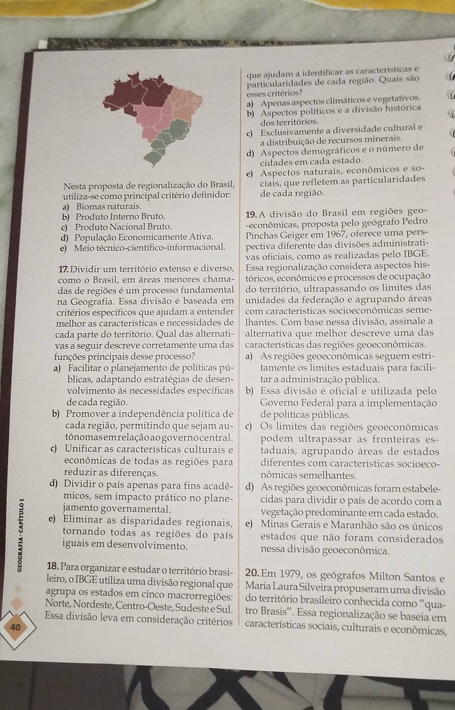 que ajudam a identificar as características e
particularidades de cada região. Quais são
esses critérios?
a) Apenas aspectos climáticos e vegetativos.
b) Aspectos políticos e a divisão histórica
dos territórios.
c) Exclusivamente a diversidade cultural e
a distribuição de recursos minerais.
d) Aspectos demográficos e o número de
cidades em cada estado.
e) Aspectos naturais, econômicos e so-
Nesta proposta de regionalização do Brasil, ciais, que refletem as particularidades
utiliza-se como principal critério definidor: de cada região.
a) Biomas naturais.
b) Produto Interno Bruto.  19. A divisão do Brasil em regiões geo-
c) Produto Nacional Bruto. -econômicas, proposta pelo geógrafo Pedro
d) População Economicamente Ativa. Pinchas Geiger em 1967, oferece uma pers-
e) Meio técnico-científico-informacional. pectiva diferente das divisões administrati-
vas oficiais, como as realizadas pelo IBGE.
17. Dividir um território extenso e diverso, Essa regionalização considera aspectos his-
como o Brasil, em áreas menores chama- tóricos, econômicos e processos de ocupação
das de regiões é um processo fundamental do território, ultrapassando os limites das
na Geografia. Essa divisão é baseada em unidades da federação e agrupando áreas
critérios específicos que ajudam a entender com características socioeconômicas seme-
melhor as características e necessidades de lhantes. Com base nessa divisão, assinale a
cada parte do território. Qual das alternati- alternativa que melhor descreve uma das
vas a seguir descreve corretamente uma das características das regiões geoeconômicas.
funções principais desse processo? a) As regiões geoeconômicas seguem estri-
a) Facilitar o planejamento de políticas pú- tamente os limites estaduais para facili-
blicas, adaptando estratégias de desen- tar a administração pública.
volvimento às necessidades específicas b) Essa divisão é oficial e utilizada pelo
de cada região.  Governo Federal para a implementação
b) Promover a independência política de de políticas públicas.
cada região, permitindo que sejam au- c) Os limites das regiões geoeconômicas
tônomas em relação ao governocentral. podem ultrapassar as fronteiras es-
c) Unificar as características culturais e taduais, agrupando áreas de estados
econômicas de todas as regiões para diferentes com características socioeco-
reduzir as diferenças. nômicas semelhantes.
d) Dividir o país apenas para fins acadê- d) As regiões geoeconômicas foram estabele-
micos, sem impacto prático no plane- cidas para dividir o país de acordo com a
jamento governamental. vegetação predominante em cada estado.
e) Eliminar as disparidades regionais, e) Minas Gerais e Maranhão são os únicos
5 iguais em desenvolvimento. nessa divisão geoeconômica.
tornando todas as regiões do país estados que não foram considerados
18. Para organizar e estudar o território brasi- 20.Em 1979, os geógrafos Milton Santos e
leiro, o IBGE utiliza uma divisão regional que  Maria Laura Silveira propuseram uma divisão
agrupa os estados em cinco macrorregiões: do território brasileiro conhecida como “qua-
Norte, Nordeste, Centro-Oeste, Sudeste e Sul. tro Brasis'. Essa regionalização se baseia em
Essa divisão leva em consideração critérios características sociais, culturais e econômicas,
40