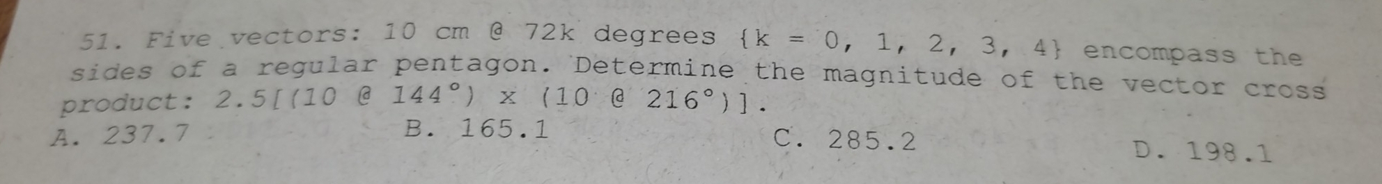 Five vectors: 10 cm @ 72k degrees  k=0,1,2,3,4 encompass the
sides of a regular pentagon. Determine the magnitude of the vector cross
product: 2.5[(10 @ 144°)x (10 @ 216°)].
A. 237.7 C. 285.2
B. 165.1 D. 198.1