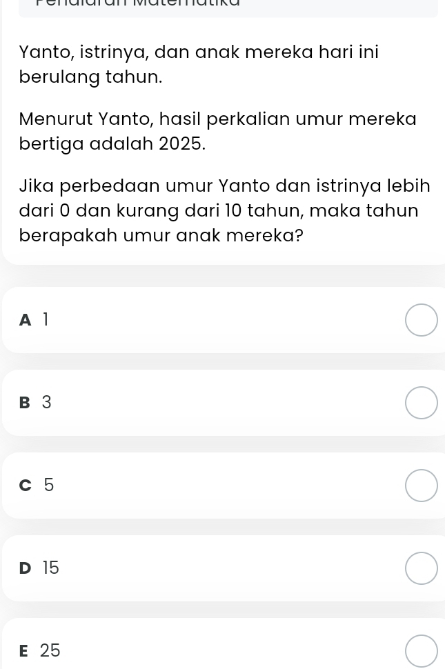 Yanto, istrinya, dan anak mereka hari ini
berulang tahun.
Menurut Yanto, hasil perkalian umur mereka
bertiga adalah 2025.
Jika perbedaan umur Yanto dan istrinya lebih
dari 0 dan kurang dari 10 tahun, maka tahun
berapakah umur anak mereka?
A 1
B 3
c 5
D 15
E 25