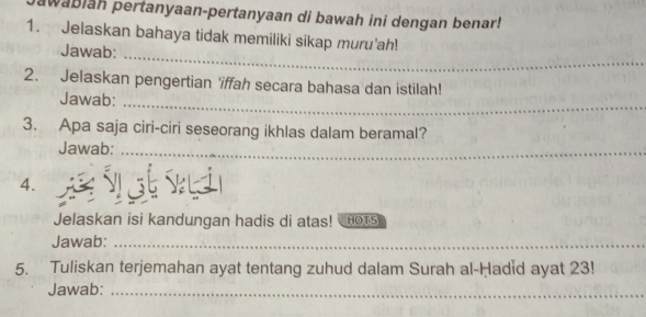 wabiah pertanyaan-pertanyaan di bawah ini dengan benar! 
1. Jelaskan bahaya tidak memiliki sikap muru'ah! 
Jawab: 
_ 
_ 
2. Jelaskan pengertian 'iffah secara bahasa dan istilah! 
Jawab: 
3. Apa saja ciri-ciri seseorang ikhlas dalam beramal? 
Jawab:_ 
4. 
Jelaskan isi kandungan hadis di atas! HOTS 
Jawab:_ 
5. Tuliskan terjemahan ayat tentang zuhud dalam Surah al-Ḥadid ayat 23! 
Jawab:_