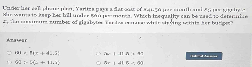 Under her cell phone plan, Yaritza pays a flat cost of $41.50 per month and $5 per gigabyte.
She wants to keep her bill under $60 per month. Which inequality can be used to determine
x, the maximum number of gigabytes Yaritza can use while staying within her budget?
Answer
60<5(x+41.5)
5x+41.5>60
Submit Answer
60>5(x+41.5)
5x+41.5<60</tex>