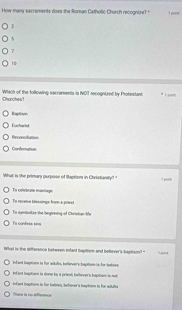 How many sacraments does the Roman Catholic Church recognize? * 1 point
2
5
7
10
Which of the following sacraments is NOT recognized by Protestant
Churches? 1 point
Baptism
Eucharist
Reconciliation
Confirmation
What is the primary purpose of Baptism in Christianity? * 1 point
To celebrate marriage
To receive blessings from a priest
To symbolize the beginning of Christian life
To confess sins
What is the difference between infant baptism and believer's baptism? * 1 point
Infant baptism is for adults, believer's baptism is for babies
Infant baptism is done by a priest; believer's baptism is not
Infant baptism is for babies, believer's baptism is for adults
There is no difference