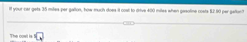 If your car gets 35 miles per gallon, how much does it cost to drive 400 miles when gasoline costs $2.90 per gallon? 
The cost is