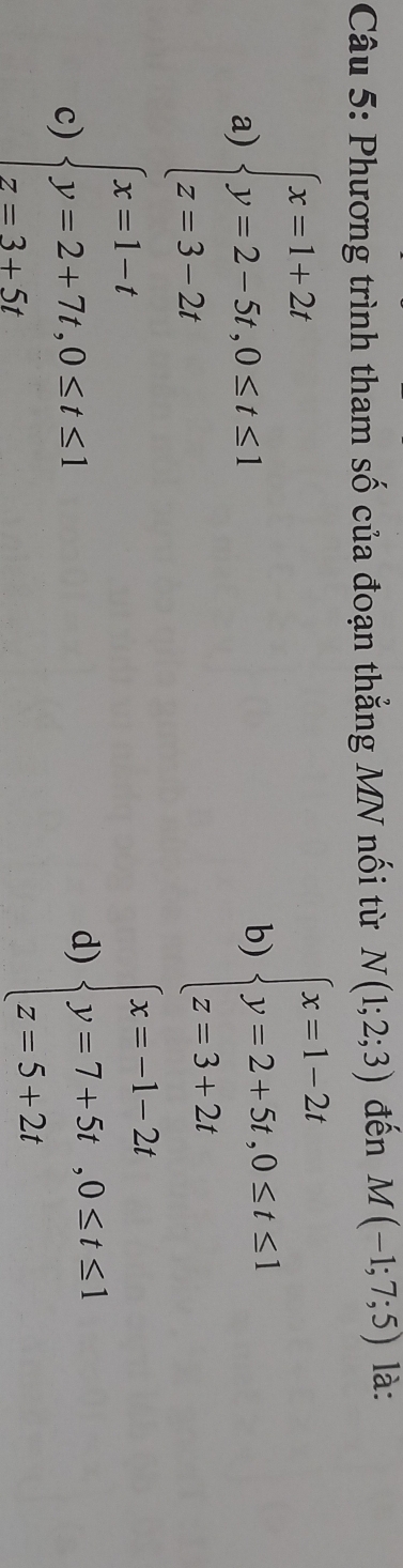 Phương trình tham số của đoạn thẳng MN nối từ N(1;2;3) đến M(-1;7;5) là:
a) beginarrayl x=1+2t y=2-5t,0≤ t≤ 1 z=3-2tendarray.
b) beginarrayl x=1-2t y=2+5t,0≤ t≤ 1 z=3+2tendarray.
c) beginarrayl x=1-t y=2+7t,0≤ t≤ 1 z=3+5tendarray.
d) beginarrayl x=-1-2t y=7+5t,0≤ t≤ 1 z=5+2tendarray.