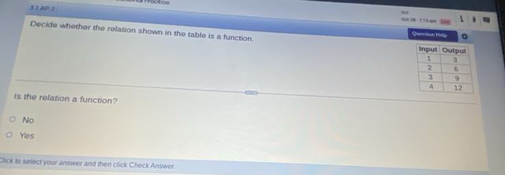 Procticn
3.1.AP 2
out
Oct 28 -7:15 am
Decide whether the relation shown in the table is a function.
Question Help
Is the relation a function?
No
Yes
Click to select your answer and then click Check Answer.