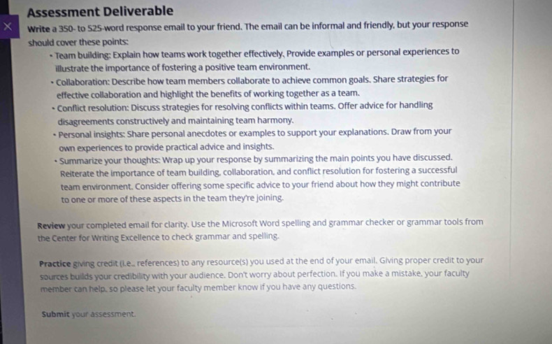 Assessment Deliverable 
× Write a 350 - to 525 -word response email to your friend. The email can be informal and friendly, but your response 
should cover these points: 
• Team building: Explain how teams work together effectively, Provide examples or personal experiences to 
illustrate the importance of fostering a positive team environment. 
Collaboration: Describe how team members collaborate to achieve common goals. Share strategies for 
effective collaboration and highlight the benefits of working together as a team. 
Conflict resolution: Discuss strategies for resolving conflicts within teams. Offer advice for handling 
disagreements constructively and maintaining team harmony. 
Personal insights: Share personal anecdotes or examples to support your explanations. Draw from your 
own experiences to provide practical advice and insights. 
Summarize your thoughts: Wrap up your response by summarizing the main points you have discussed. 
Reiterate the importance of team building, collaboration, and conflict resolution for fostering a successful 
team environment. Consider offering some specific advice to your friend about how they might contribute 
to one or more of these aspects in the team they're joining. 
Review your completed email for clarity. Use the Microsoft Word spelling and grammar checker or grammar tools from 
the Center for Writing Excellence to check grammar and spelling. 
Practice giving credit (i.e., references) to any resource(s) you used at the end of your email. Giving proper credit to your 
sources builds your credibility with your audience. Don't worry about perfection. If you make a mistake, your faculty 
member can help, so please let your faculty member know if you have any questions. 
Submit your assessment.