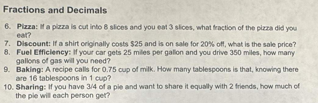 Fractions and Decimals 
6. Pizza: If a pizza is cut into 8 slices and you eat 3 slices, what fraction of the pizza did you 
eat? 
7. Discount: If a shirt originally costs $25 and is on sale for 20% off, what is the sale price? 
8. Fuel Efficiency: If your car gets 25 miles per gallon and you drive 350 miles, how many
gallons of gas will you need? 
9. Baking: A recipe calls for 0.75 cup of milk. How many tablespoons is that, knowing there 
are 16 tablespoons in 1 cup? 
10. Sharing: If you have 3/4 of a pie and want to share it equally with 2 friends, how much of 
the pie will each person get?