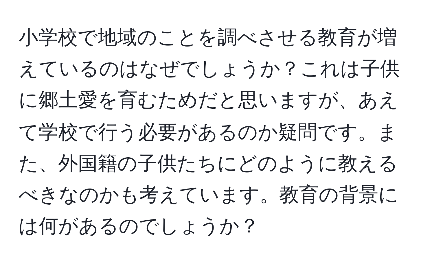 小学校で地域のことを調べさせる教育が増えているのはなぜでしょうか？これは子供に郷土愛を育むためだと思いますが、あえて学校で行う必要があるのか疑問です。また、外国籍の子供たちにどのように教えるべきなのかも考えています。教育の背景には何があるのでしょうか？