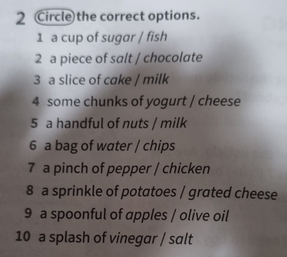 Circle the correct options. 
1 a cup of sugar / fish 
2 a piece of salt / chocolate 
3 a slice of cake / milk 
4 some chunks of yogurt / cheese 
5 a handful of nuts / milk 
6 a bag of water / chips 
7 a pinch of pepper / chicken 
8 a sprinkle of potatoes / grated cheese 
9 a spoonful of apples / olive oil 
10 a splash of vinegar / salt