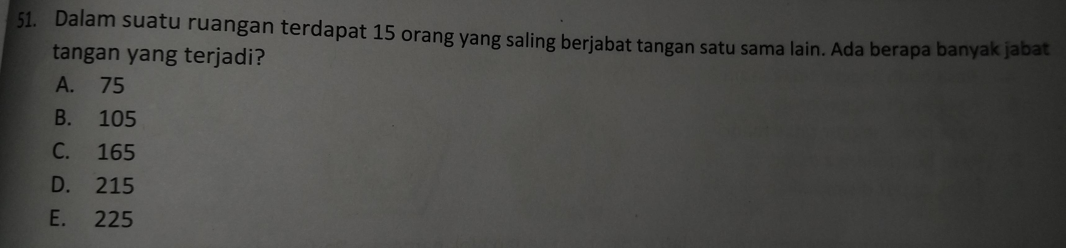 Dalam suatu ruangan terdapat 15 orang yang saling berjabat tangan satu sama lain. Ada berapa banyak jabat
tangan yang terjadi?
A. 75
B. 105
C. 165
D. 215
E. 225