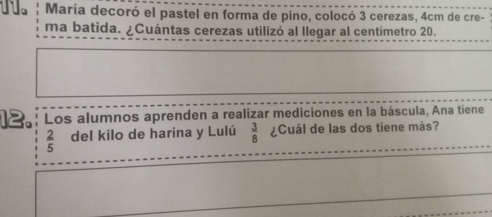 María decoró el pastel en forma de pino, colocó 3 cerezas, 4cm de cre- 
ma batida. ¿Cuántas cerezas utilizó al llegar al centímetro 20. 
12. Los alumnos aprenden a realizar mediciones en la báscula, Ana tiene
 2/5  del kilo de harina y Lulú  3/8  ¿Cuál de las dos tiene más?